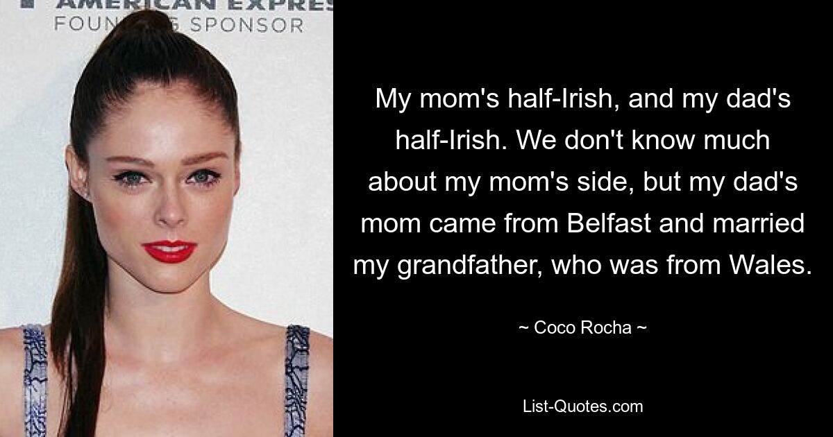 My mom's half-Irish, and my dad's half-Irish. We don't know much about my mom's side, but my dad's mom came from Belfast and married my grandfather, who was from Wales. — © Coco Rocha