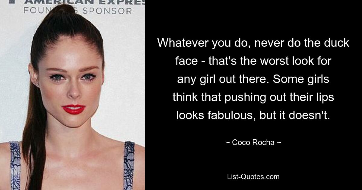 Whatever you do, never do the duck face - that's the worst look for any girl out there. Some girls think that pushing out their lips looks fabulous, but it doesn't. — © Coco Rocha