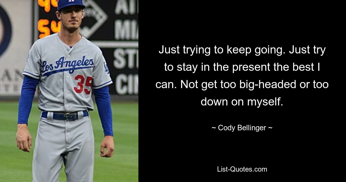 Just trying to keep going. Just try to stay in the present the best I can. Not get too big-headed or too down on myself. — © Cody Bellinger