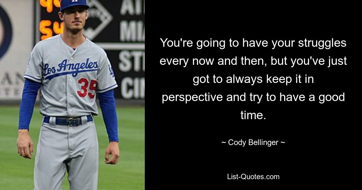 You're going to have your struggles every now and then, but you've just got to always keep it in perspective and try to have a good time. — © Cody Bellinger