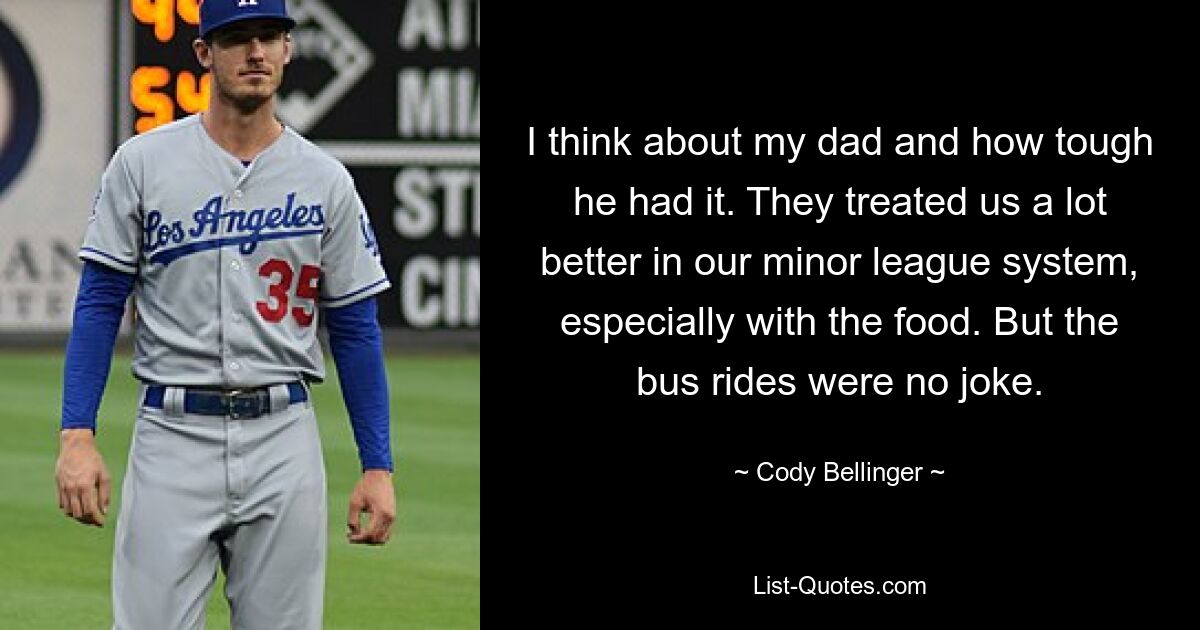 I think about my dad and how tough he had it. They treated us a lot better in our minor league system, especially with the food. But the bus rides were no joke. — © Cody Bellinger