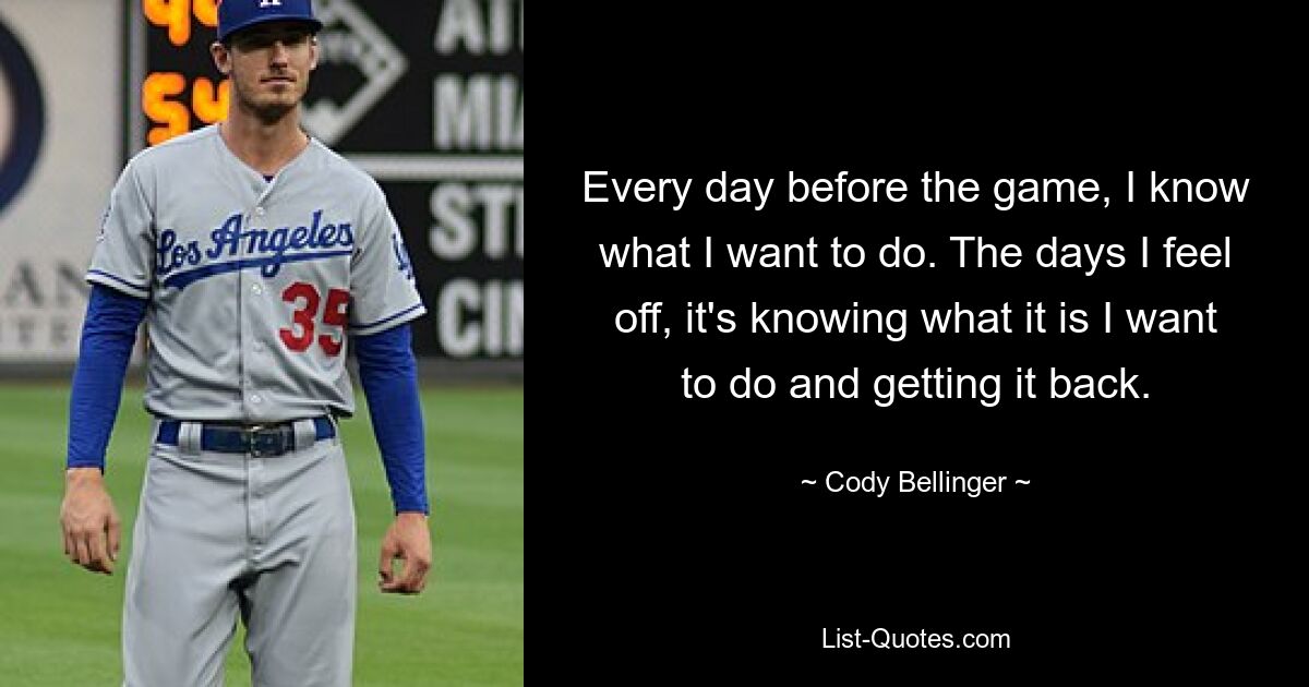 Every day before the game, I know what I want to do. The days I feel off, it's knowing what it is I want to do and getting it back. — © Cody Bellinger