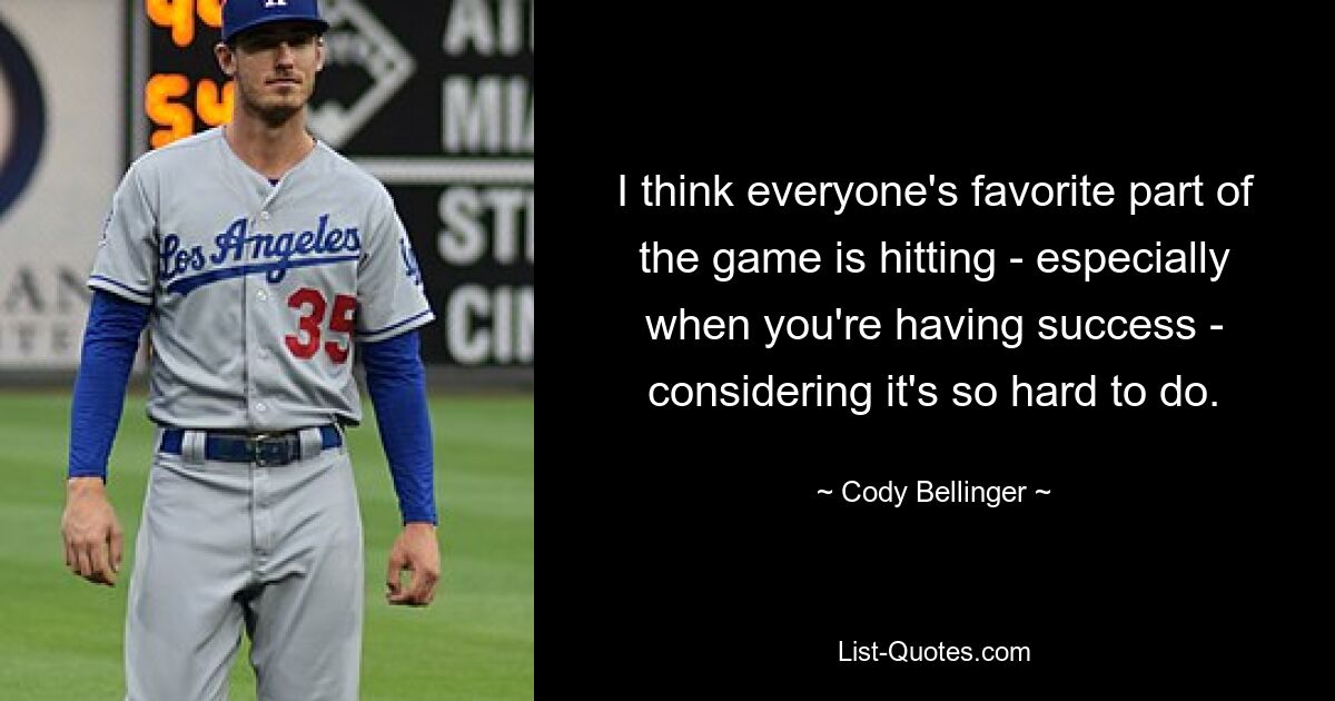 I think everyone's favorite part of the game is hitting - especially when you're having success - considering it's so hard to do. — © Cody Bellinger