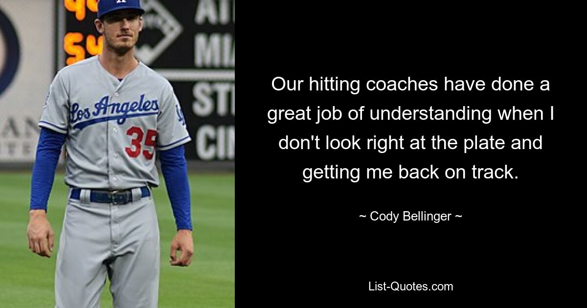 Our hitting coaches have done a great job of understanding when I don't look right at the plate and getting me back on track. — © Cody Bellinger