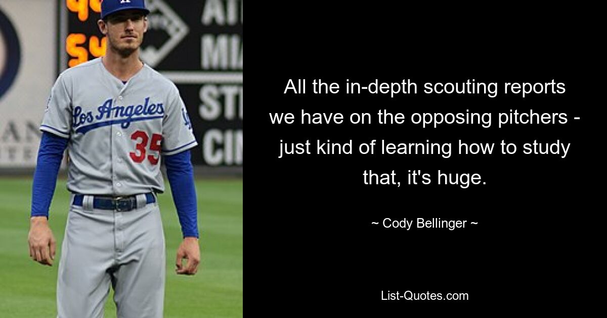 All the in-depth scouting reports we have on the opposing pitchers - just kind of learning how to study that, it's huge. — © Cody Bellinger