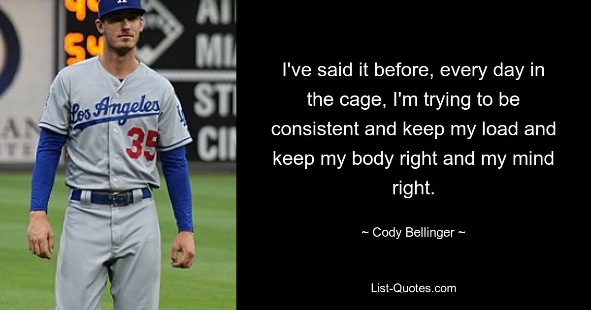 I've said it before, every day in the cage, I'm trying to be consistent and keep my load and keep my body right and my mind right. — © Cody Bellinger