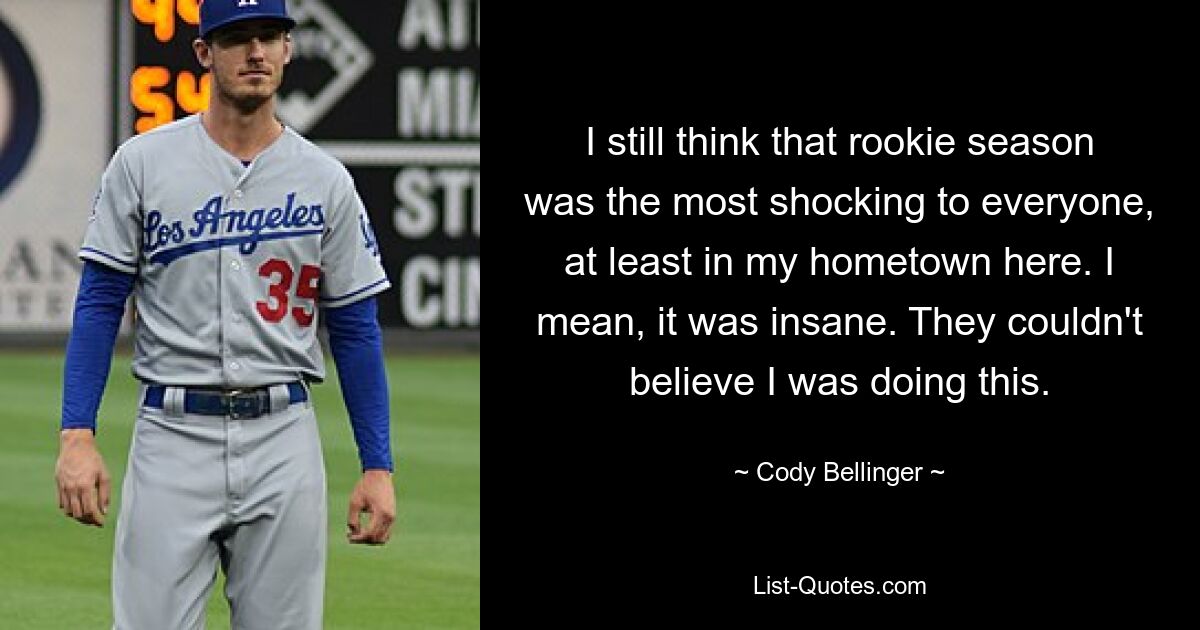 I still think that rookie season was the most shocking to everyone, at least in my hometown here. I mean, it was insane. They couldn't believe I was doing this. — © Cody Bellinger