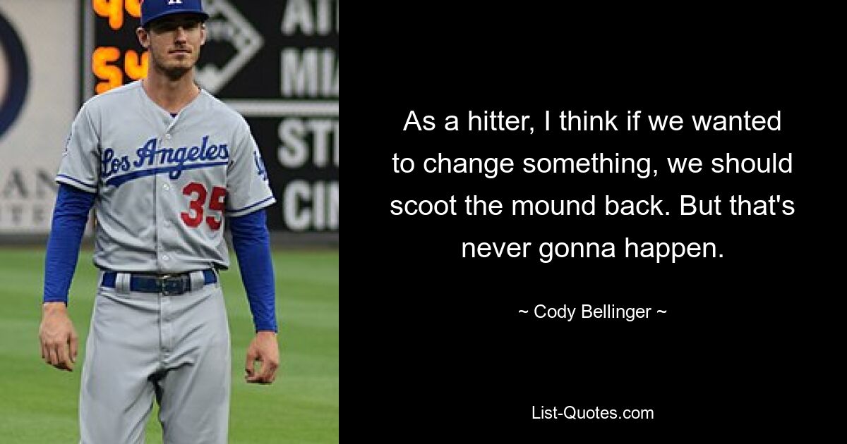 As a hitter, I think if we wanted to change something, we should scoot the mound back. But that's never gonna happen. — © Cody Bellinger