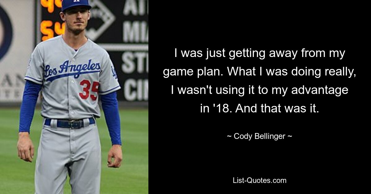 I was just getting away from my game plan. What I was doing really, I wasn't using it to my advantage in '18. And that was it. — © Cody Bellinger