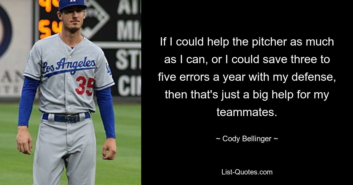 If I could help the pitcher as much as I can, or I could save three to five errors a year with my defense, then that's just a big help for my teammates. — © Cody Bellinger