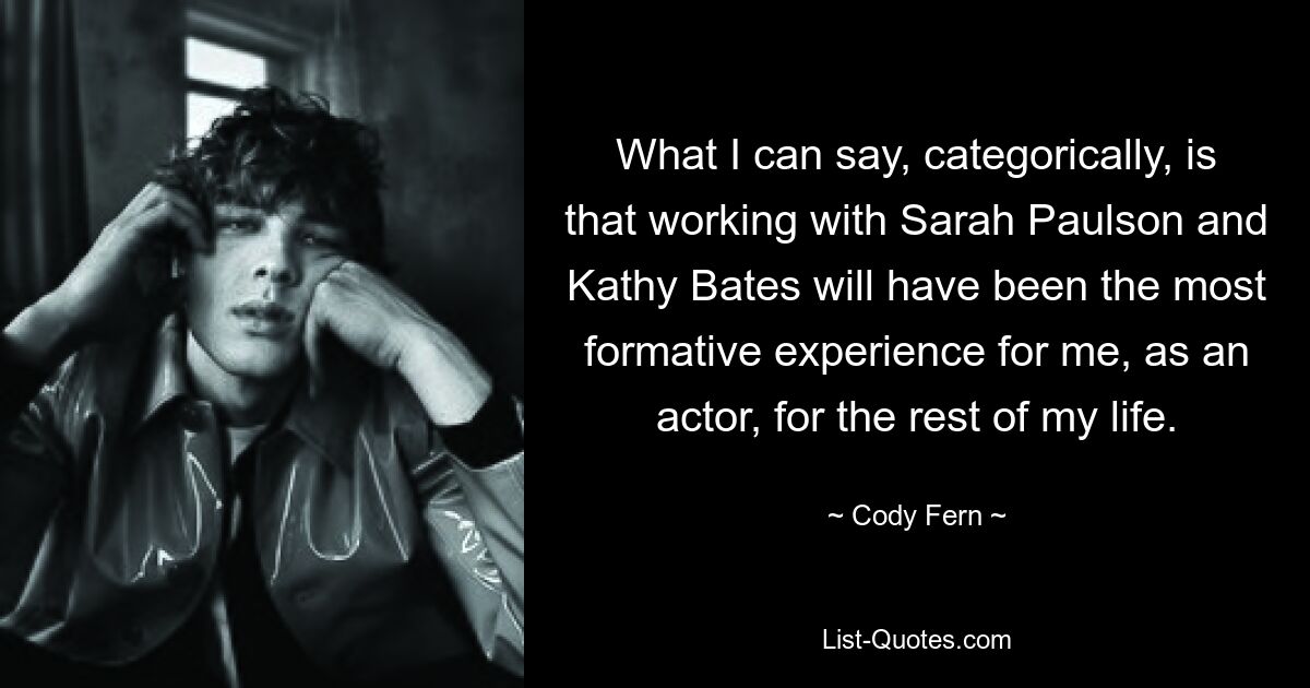 What I can say, categorically, is that working with Sarah Paulson and Kathy Bates will have been the most formative experience for me, as an actor, for the rest of my life. — © Cody Fern