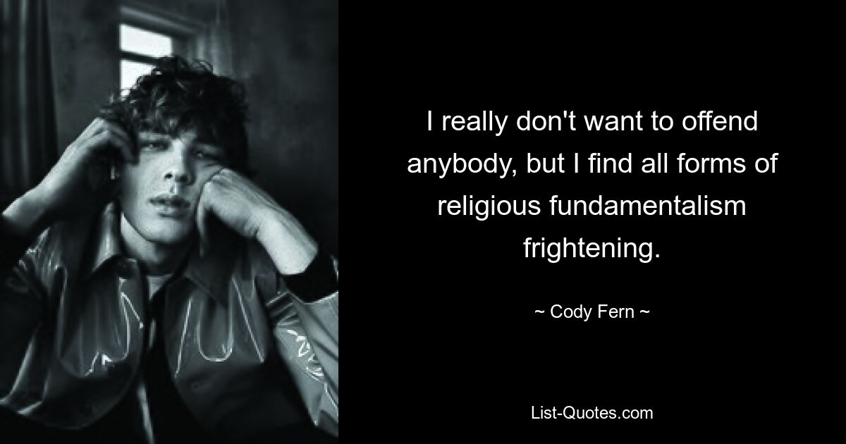 I really don't want to offend anybody, but I find all forms of religious fundamentalism frightening. — © Cody Fern