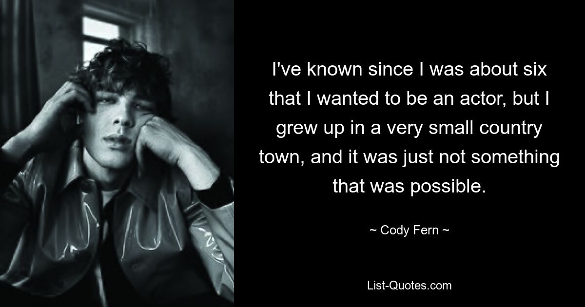 I've known since I was about six that I wanted to be an actor, but I grew up in a very small country town, and it was just not something that was possible. — © Cody Fern