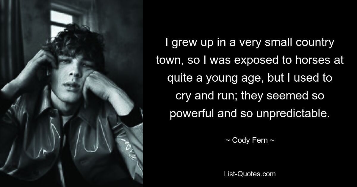 I grew up in a very small country town, so I was exposed to horses at quite a young age, but I used to cry and run; they seemed so powerful and so unpredictable. — © Cody Fern