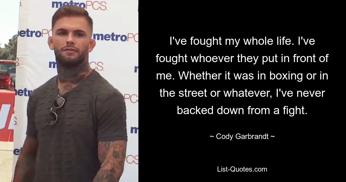 I've fought my whole life. I've fought whoever they put in front of me. Whether it was in boxing or in the street or whatever, I've never backed down from a fight. — © Cody Garbrandt