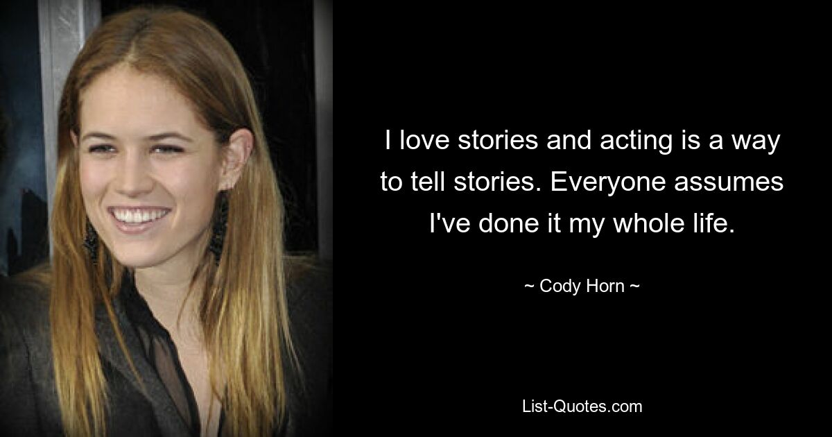 I love stories and acting is a way to tell stories. Everyone assumes I've done it my whole life. — © Cody Horn