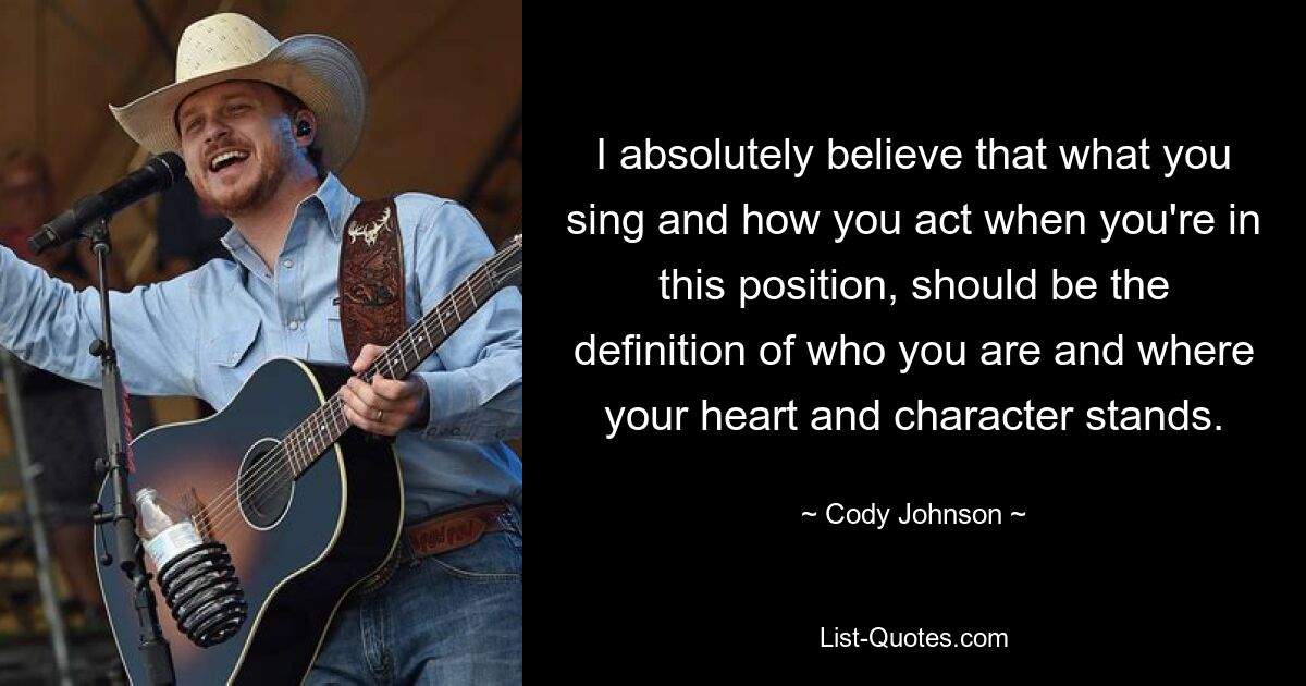 I absolutely believe that what you sing and how you act when you're in this position, should be the definition of who you are and where your heart and character stands. — © Cody Johnson