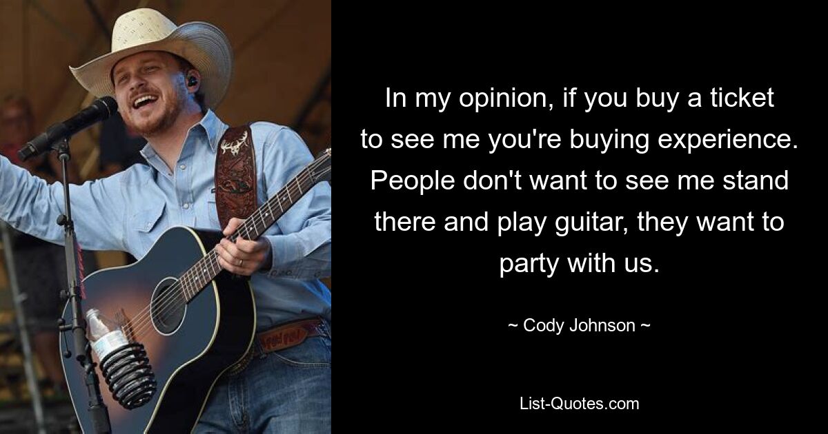 In my opinion, if you buy a ticket to see me you're buying experience. People don't want to see me stand there and play guitar, they want to party with us. — © Cody Johnson