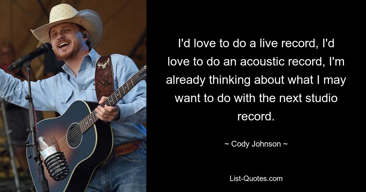 I'd love to do a live record, I'd love to do an acoustic record, I'm already thinking about what I may want to do with the next studio record. — © Cody Johnson