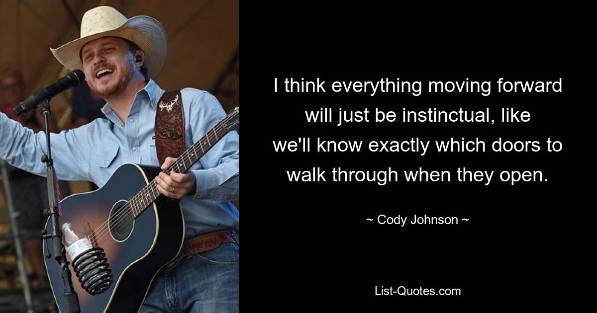 I think everything moving forward will just be instinctual, like we'll know exactly which doors to walk through when they open. — © Cody Johnson