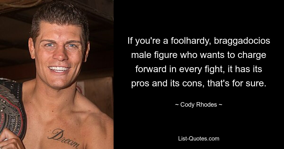 If you're a foolhardy, braggadocios male figure who wants to charge forward in every fight, it has its pros and its cons, that's for sure. — © Cody Rhodes