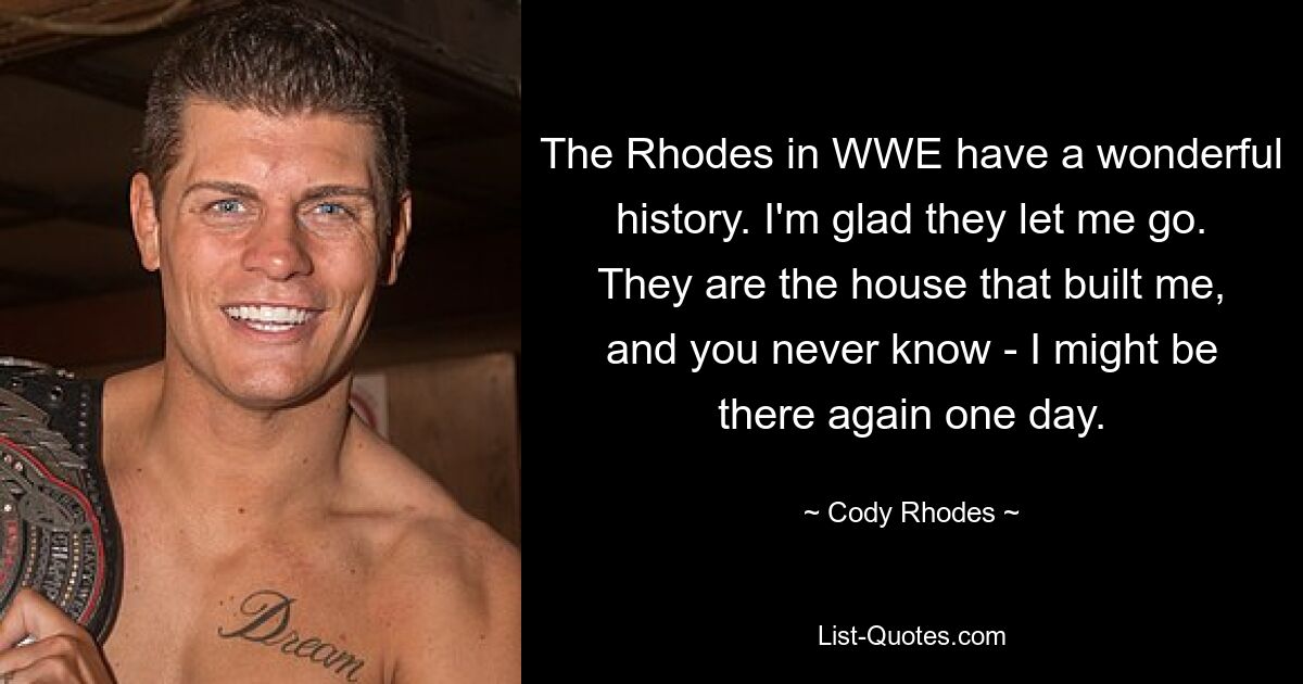 The Rhodes in WWE have a wonderful history. I'm glad they let me go. They are the house that built me, and you never know - I might be there again one day. — © Cody Rhodes