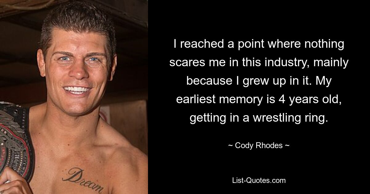 I reached a point where nothing scares me in this industry, mainly because I grew up in it. My earliest memory is 4 years old, getting in a wrestling ring. — © Cody Rhodes