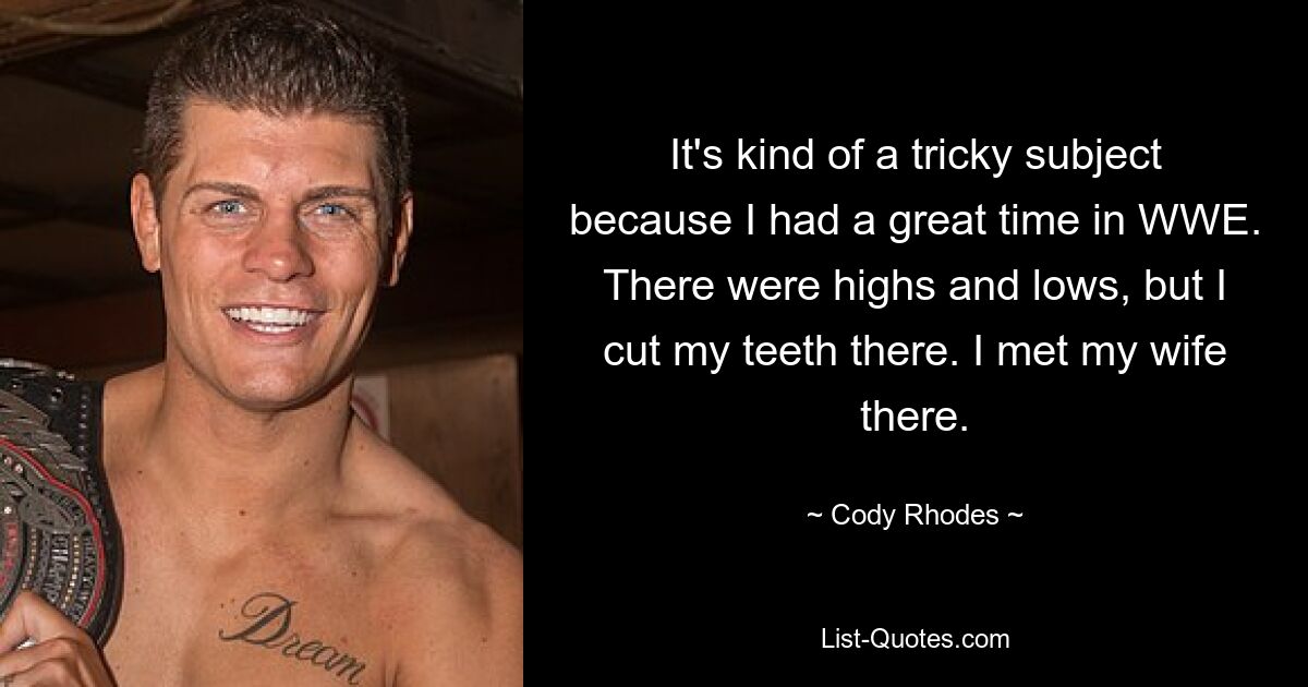 It's kind of a tricky subject because I had a great time in WWE. There were highs and lows, but I cut my teeth there. I met my wife there. — © Cody Rhodes