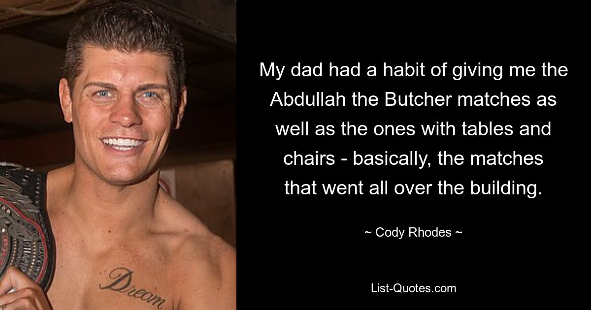 My dad had a habit of giving me the Abdullah the Butcher matches as well as the ones with tables and chairs - basically, the matches that went all over the building. — © Cody Rhodes