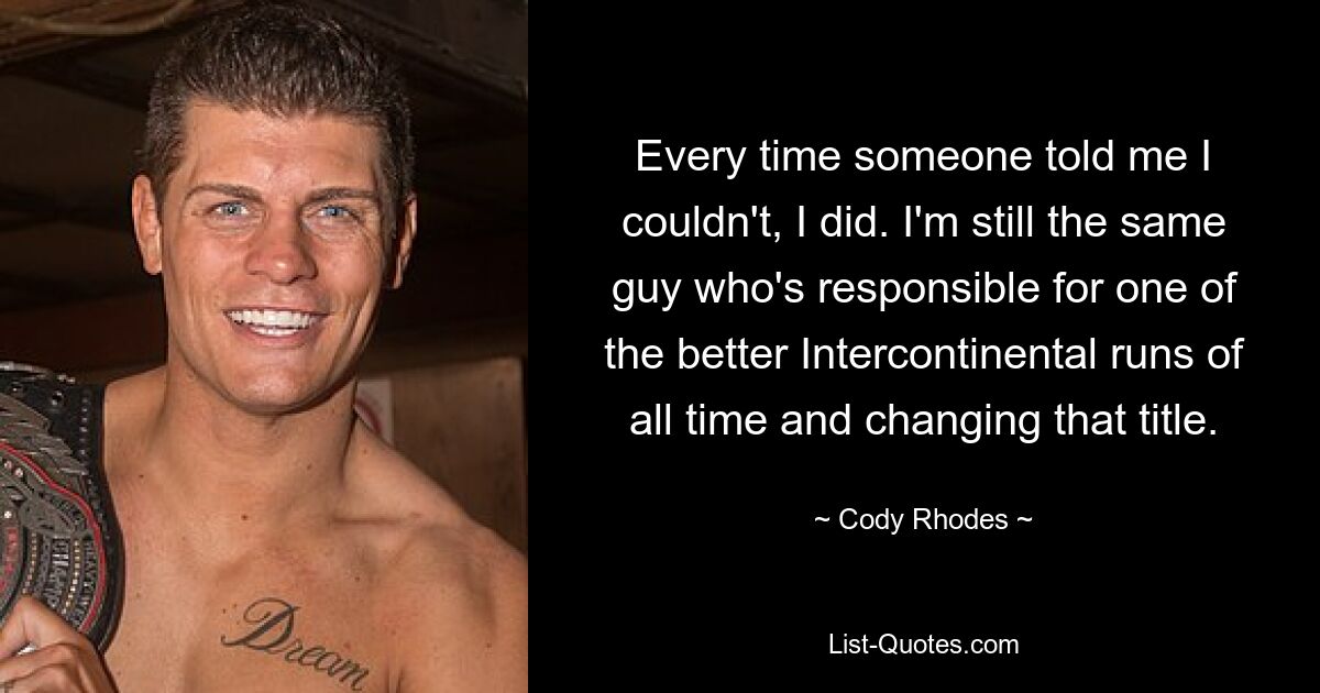 Every time someone told me I couldn't, I did. I'm still the same guy who's responsible for one of the better Intercontinental runs of all time and changing that title. — © Cody Rhodes