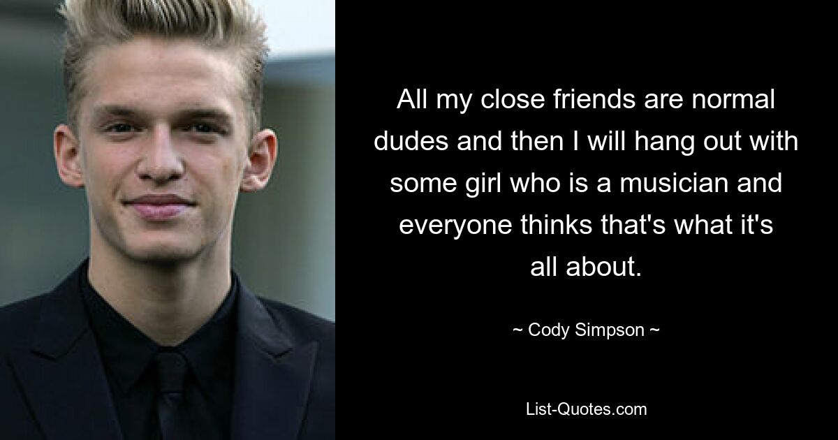 All my close friends are normal dudes and then I will hang out with some girl who is a musician and everyone thinks that's what it's all about. — © Cody Simpson