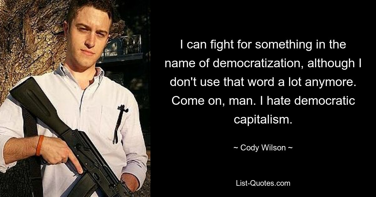 I can fight for something in the name of democratization, although I don't use that word a lot anymore. Come on, man. I hate democratic capitalism. — © Cody Wilson