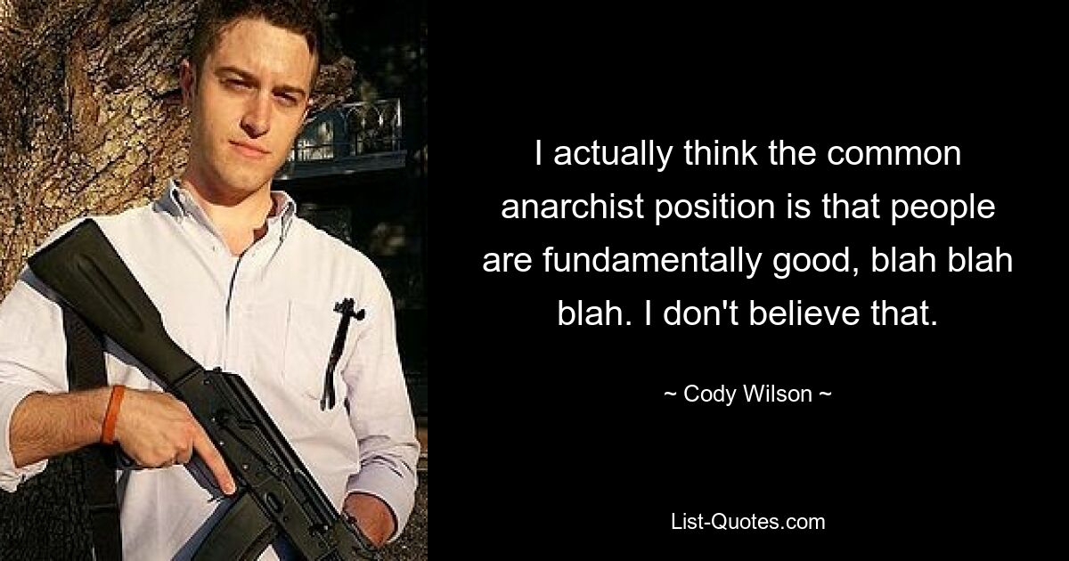 I actually think the common anarchist position is that people are fundamentally good, blah blah blah. I don't believe that. — © Cody Wilson