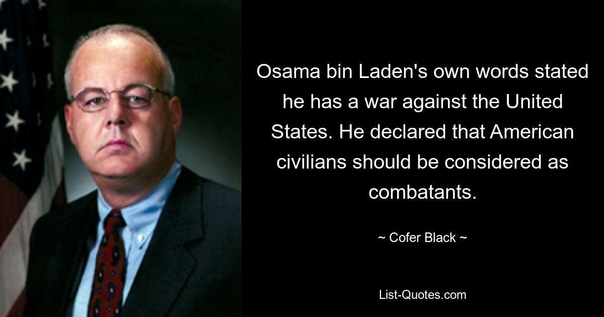 Osama bin Laden's own words stated he has a war against the United States. He declared that American civilians should be considered as combatants. — © Cofer Black