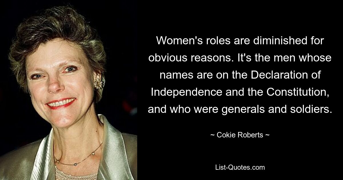 Women's roles are diminished for obvious reasons. It's the men whose names are on the Declaration of Independence and the Constitution, and who were generals and soldiers. — © Cokie Roberts