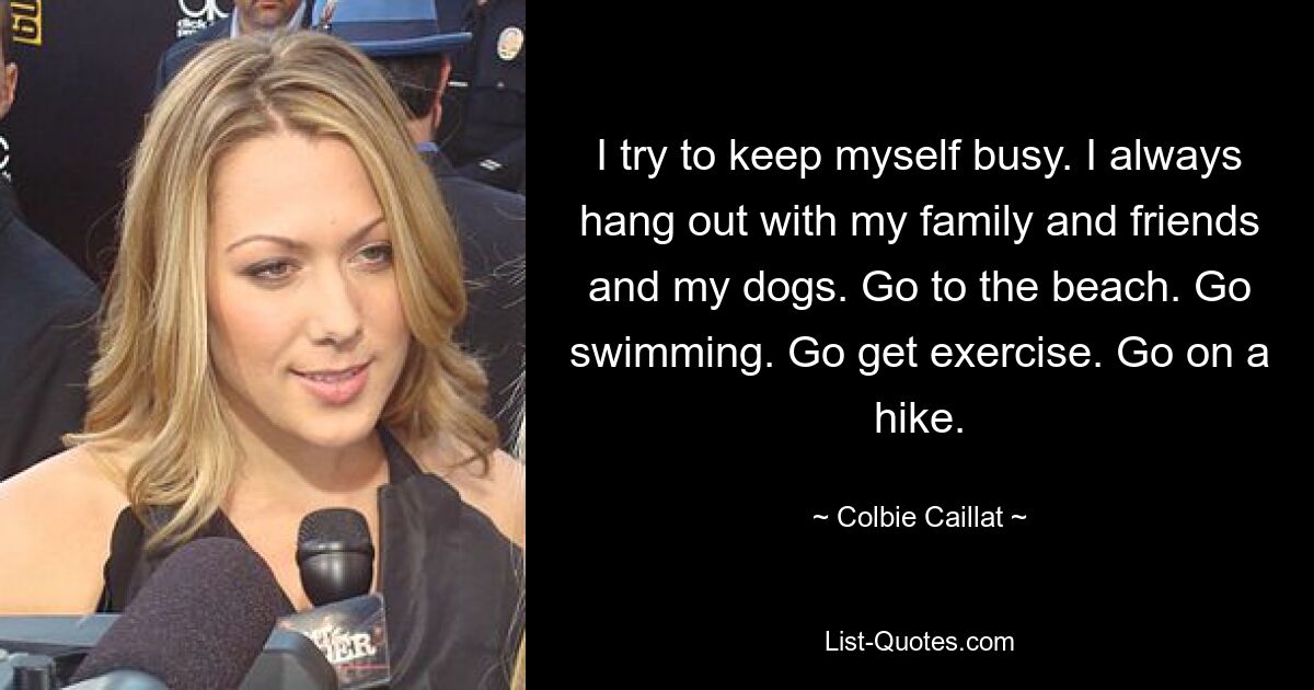 I try to keep myself busy. I always hang out with my family and friends and my dogs. Go to the beach. Go swimming. Go get exercise. Go on a hike. — © Colbie Caillat