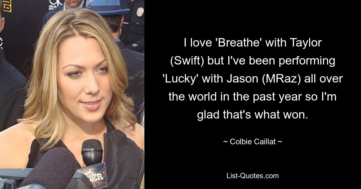 I love 'Breathe' with Taylor (Swift) but I've been performing 'Lucky' with Jason (MRaz) all over the world in the past year so I'm glad that's what won. — © Colbie Caillat