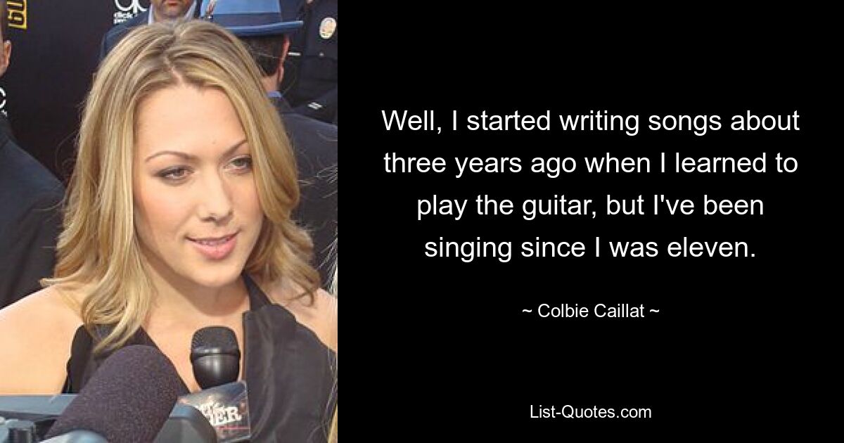 Well, I started writing songs about three years ago when I learned to play the guitar, but I've been singing since I was eleven. — © Colbie Caillat