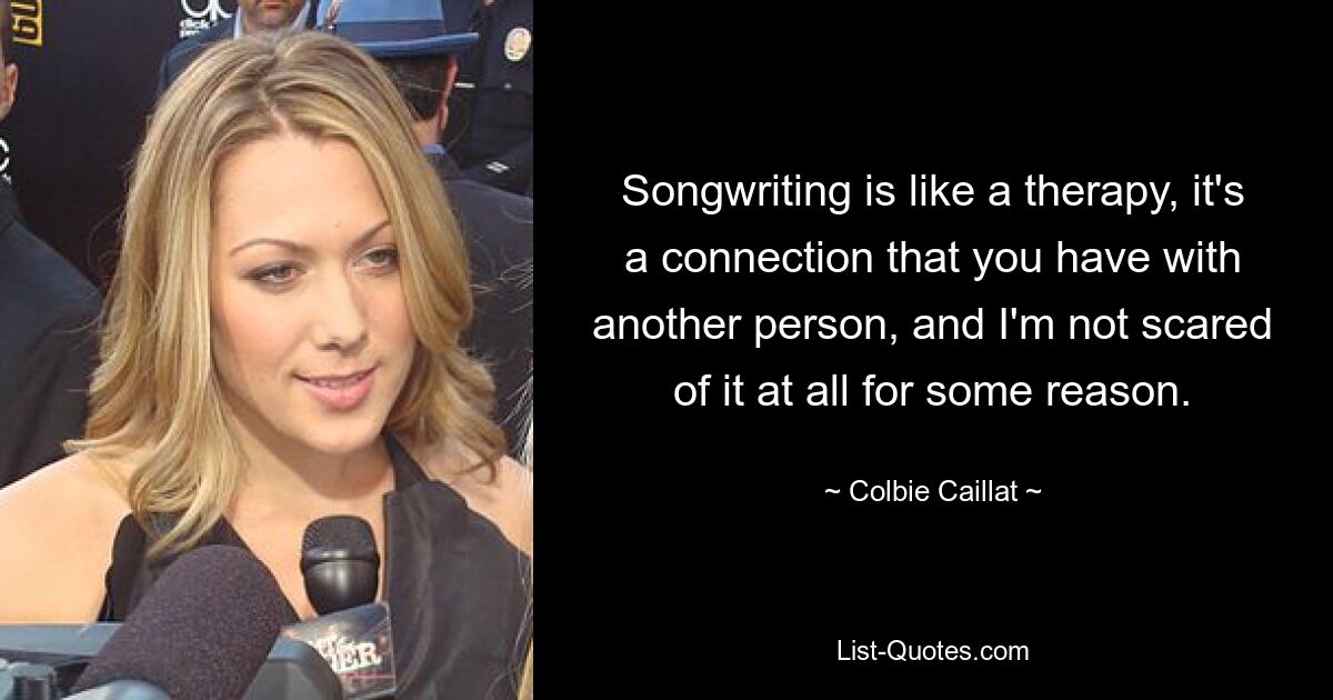 Songwriting is like a therapy, it's a connection that you have with another person, and I'm not scared of it at all for some reason. — © Colbie Caillat