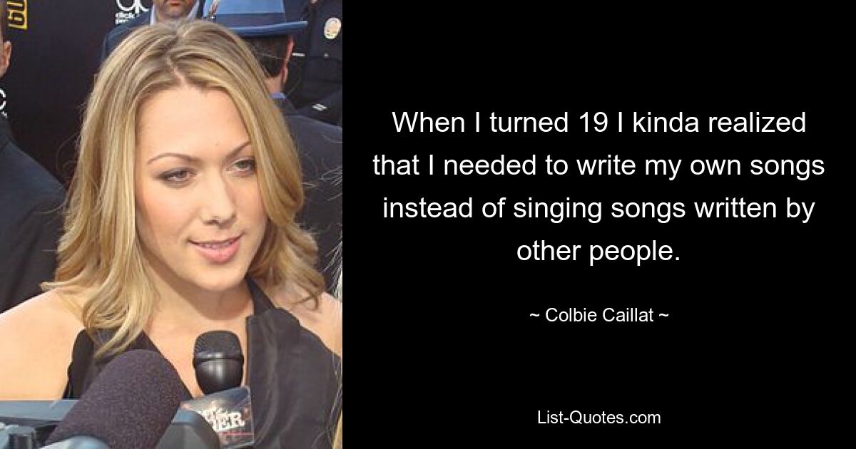 When I turned 19 I kinda realized that I needed to write my own songs instead of singing songs written by other people. — © Colbie Caillat