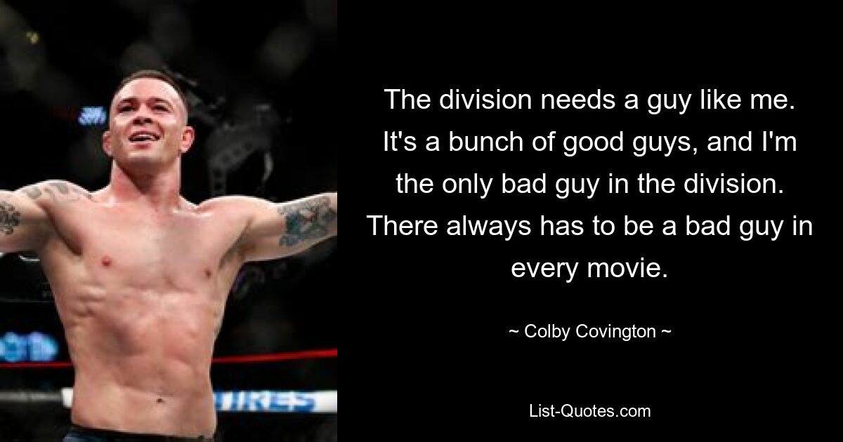 The division needs a guy like me. It's a bunch of good guys, and I'm the only bad guy in the division. There always has to be a bad guy in every movie. — © Colby Covington