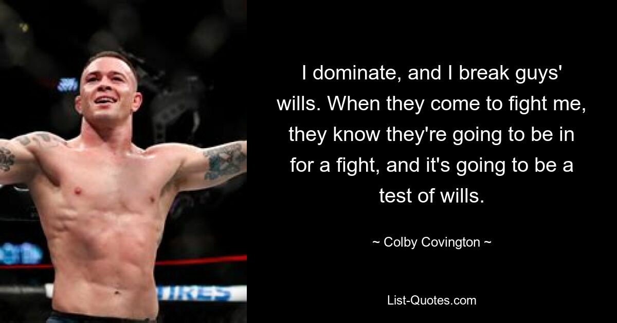 I dominate, and I break guys' wills. When they come to fight me, they know they're going to be in for a fight, and it's going to be a test of wills. — © Colby Covington