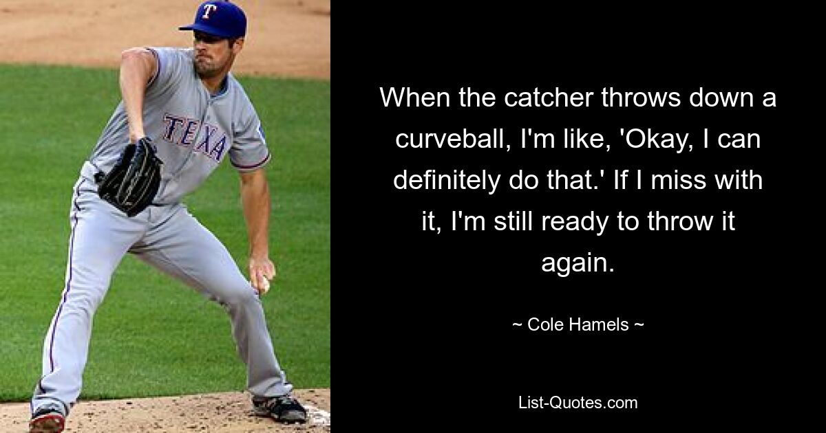 When the catcher throws down a curveball, I'm like, 'Okay, I can definitely do that.' If I miss with it, I'm still ready to throw it again. — © Cole Hamels