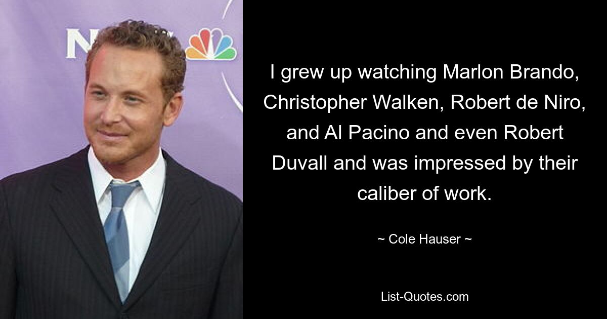 I grew up watching Marlon Brando, Christopher Walken, Robert de Niro, and Al Pacino and even Robert Duvall and was impressed by their caliber of work. — © Cole Hauser