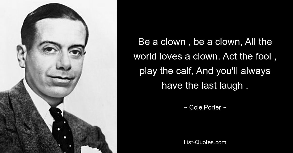 Be a clown , be a clown, All the world loves a clown. Act the fool , play the calf, And you'll always have the last laugh . — © Cole Porter