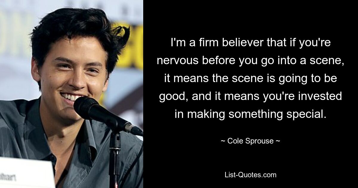 I'm a firm believer that if you're nervous before you go into a scene, it means the scene is going to be good, and it means you're invested in making something special. — © Cole Sprouse