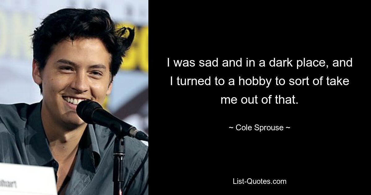 I was sad and in a dark place, and I turned to a hobby to sort of take me out of that. — © Cole Sprouse