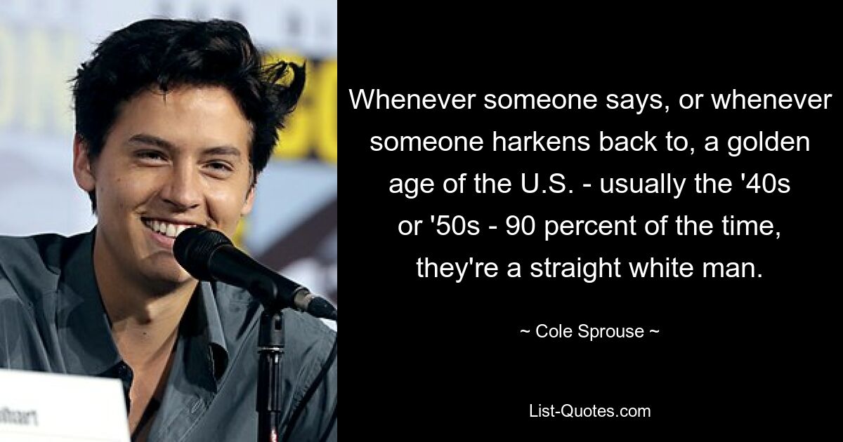 Whenever someone says, or whenever someone harkens back to, a golden age of the U.S. - usually the '40s or '50s - 90 percent of the time, they're a straight white man. — © Cole Sprouse