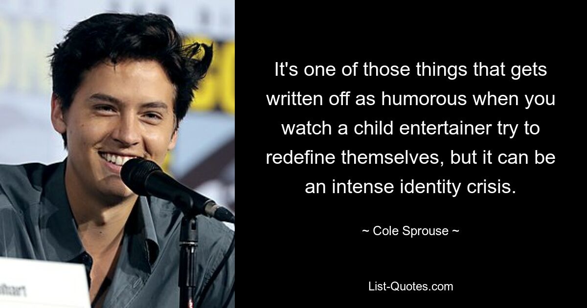 It's one of those things that gets written off as humorous when you watch a child entertainer try to redefine themselves, but it can be an intense identity crisis. — © Cole Sprouse