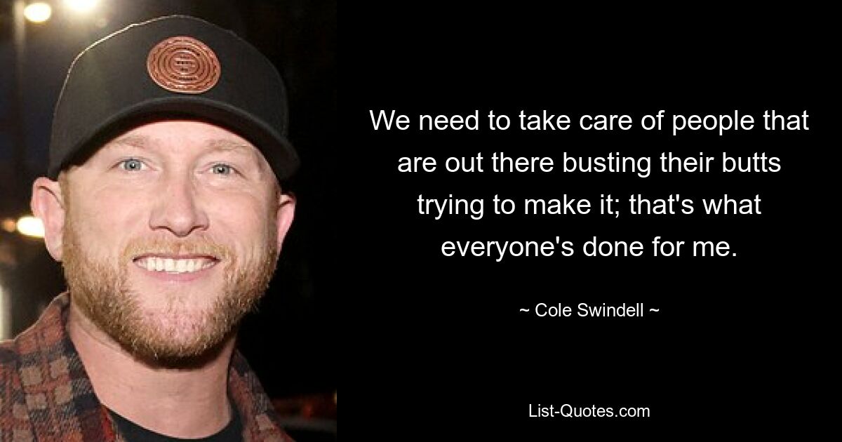 We need to take care of people that are out there busting their butts trying to make it; that's what everyone's done for me. — © Cole Swindell